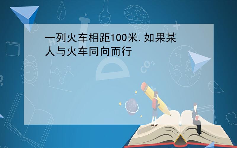 一列火车相距100米.如果某人与火车同向而行