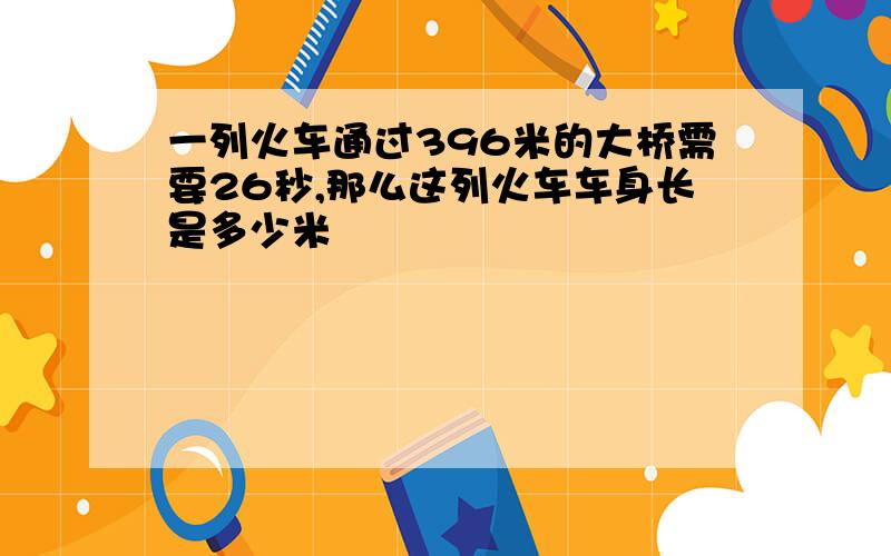 一列火车通过396米的大桥需要26秒,那么这列火车车身长是多少米