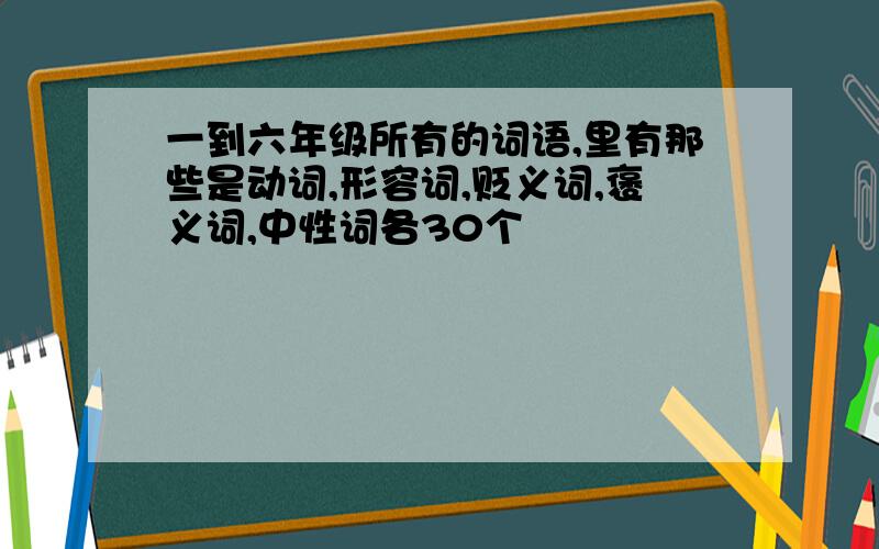 一到六年级所有的词语,里有那些是动词,形容词,贬义词,褒义词,中性词各30个