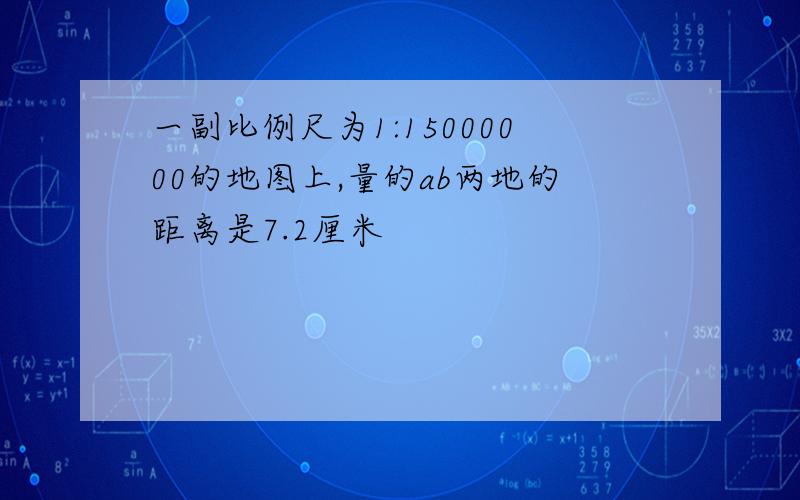 一副比例尺为1:15000000的地图上,量的ab两地的距离是7.2厘米