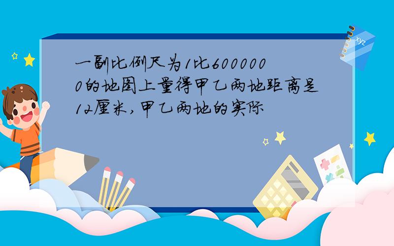 一副比例尺为1比6000000的地图上量得甲乙两地距离是12厘米,甲乙两地的实际