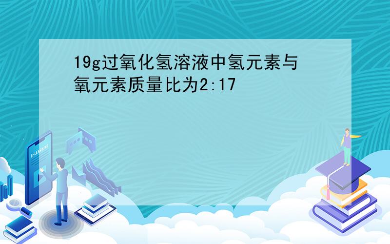 19g过氧化氢溶液中氢元素与氧元素质量比为2:17