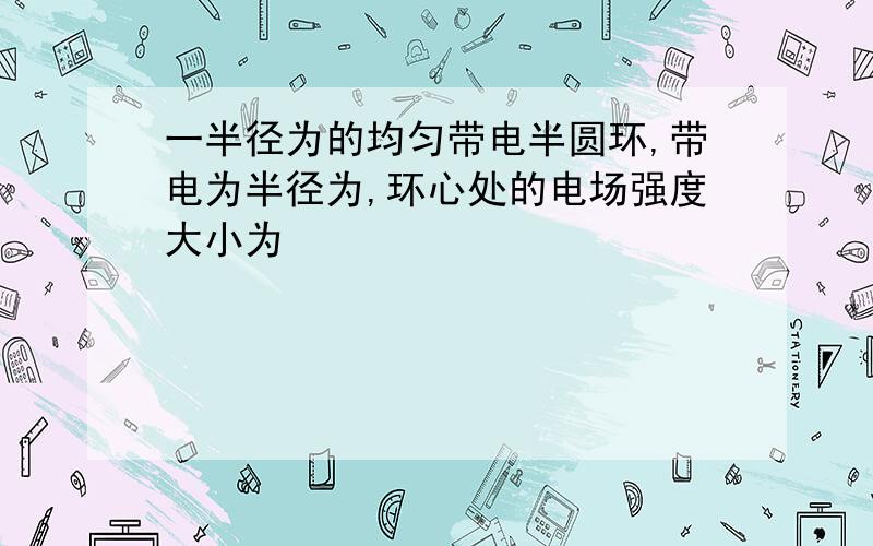 一半径为的均匀带电半圆环,带电为半径为,环心处的电场强度大小为