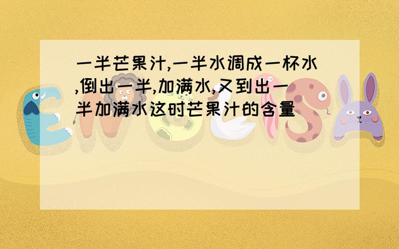 一半芒果汁,一半水调成一杯水,倒出一半,加满水,又到出一半加满水这时芒果汁的含量