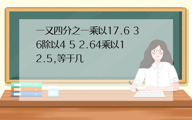 一又四分之一乘以17.6 36除以4 5 2.64乘以12.5,等于几