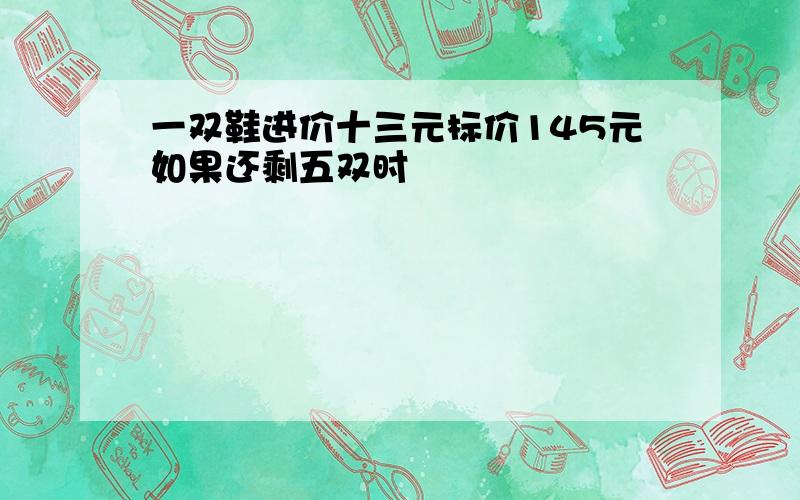 一双鞋进价十三元标价145元如果还剩五双时