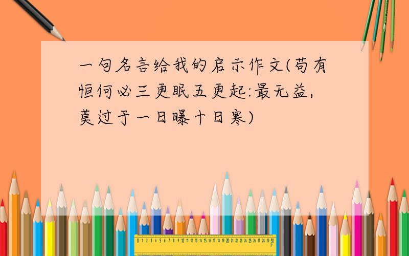 一句名言给我的启示作文(苟有恒何必三更眠五更起:最无益,莫过于一日曝十日寒)