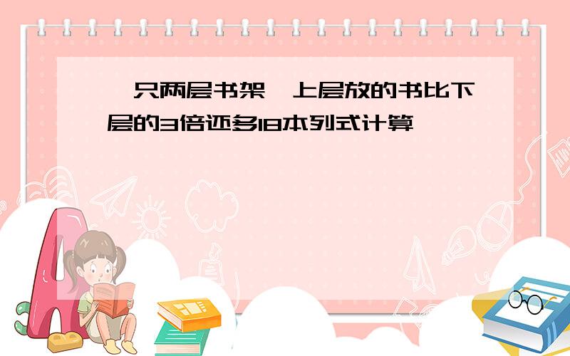 一只两层书架,上层放的书比下层的3倍还多18本列式计算