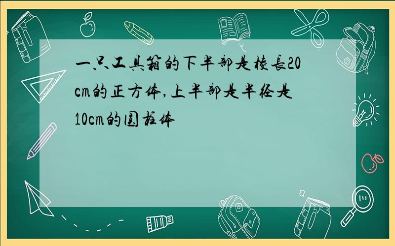 一只工具箱的下半部是棱长20cm的正方体,上半部是半径是10cm的圆柱体