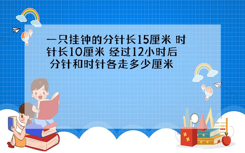 一只挂钟的分针长15厘米 时针长10厘米 经过12小时后 分针和时针各走多少厘米