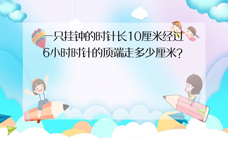 一只挂钟的时针长10厘米经过6小时时针的顶端走多少厘米?