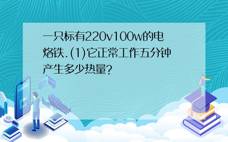 一只标有220v100w的电烙铁.(1)它正常工作五分钟产生多少热量?