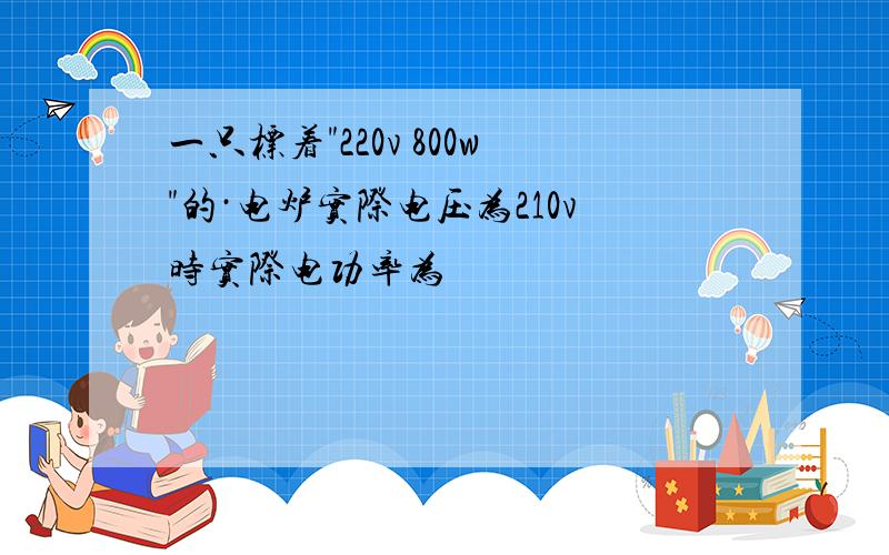 一只标着"220v 800w"的·电炉实际电压为210v时实际电功率为