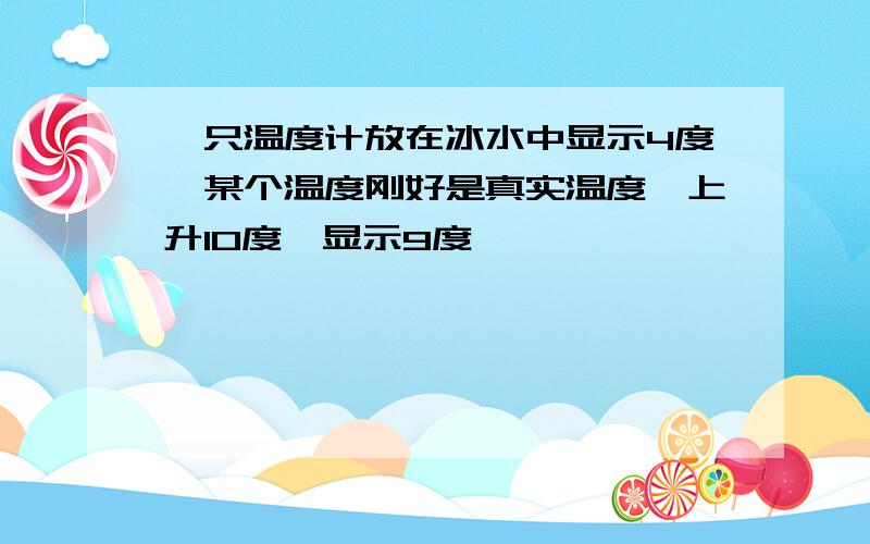 一只温度计放在冰水中显示4度,某个温度刚好是真实温度,上升10度,显示9度