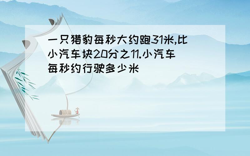 一只猎豹每秒大约跑31米,比小汽车块20分之11.小汽车每秒约行驶多少米