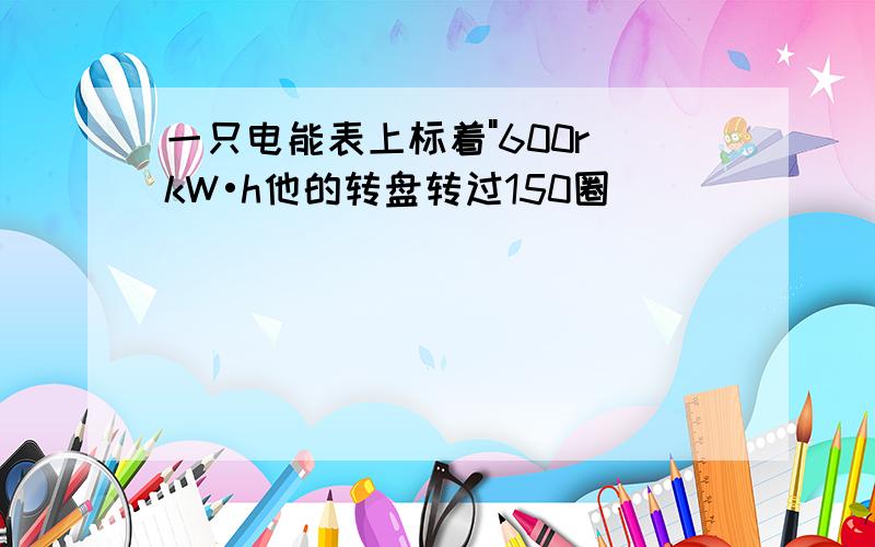 一只电能表上标着"600r kW•h他的转盘转过150圈