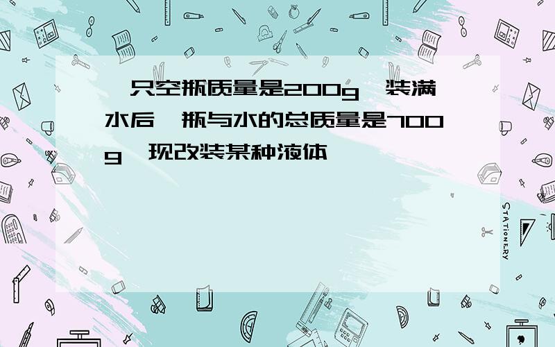 一只空瓶质量是200g,装满水后,瓶与水的总质量是700g,现改装某种液体