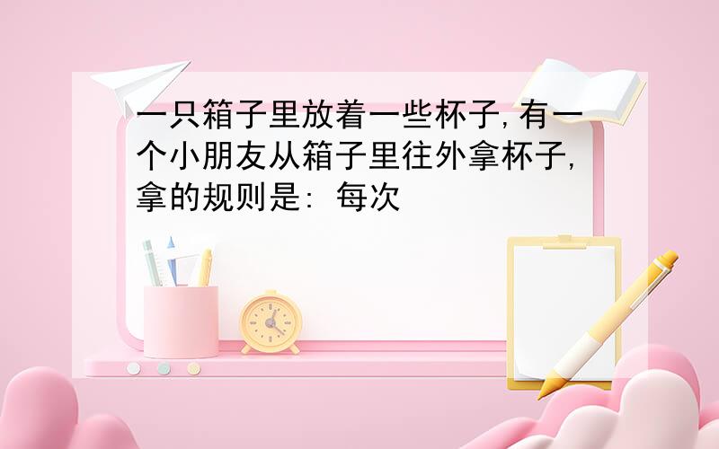 一只箱子里放着一些杯子,有一个小朋友从箱子里往外拿杯子,拿的规则是: 每次