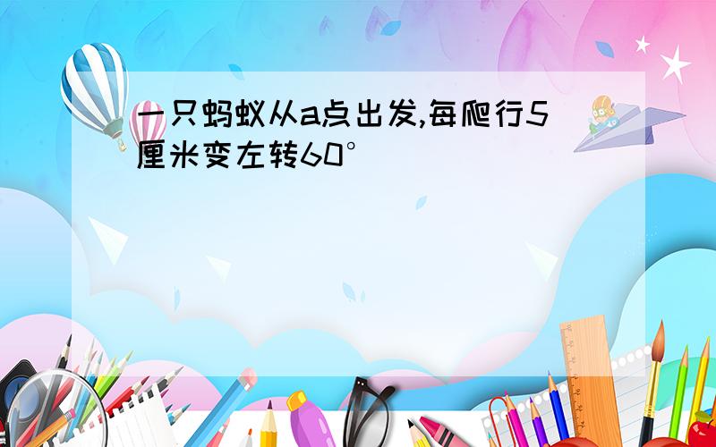 一只蚂蚁从a点出发,每爬行5厘米变左转60°