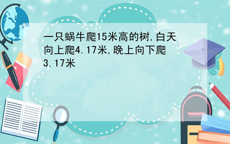 一只蜗牛爬15米高的树,白天向上爬4.17米,晚上向下爬3.17米