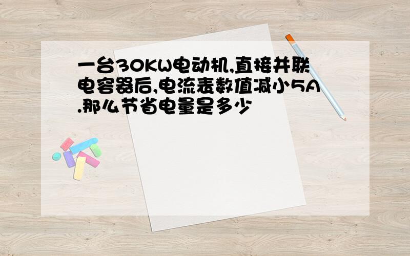 一台30KW电动机,直接并联电容器后,电流表数值减小5A.那么节省电量是多少