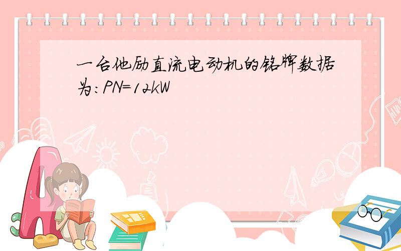 一台他励直流电动机的铭牌数据为:PN=12kW