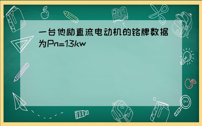 一台他励直流电动机的铭牌数据为Pn=13kw