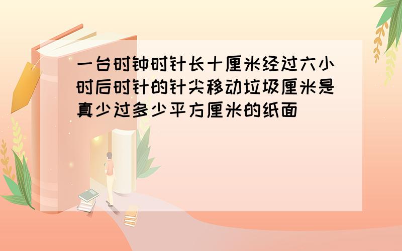 一台时钟时针长十厘米经过六小时后时针的针尖移动垃圾厘米是真少过多少平方厘米的纸面