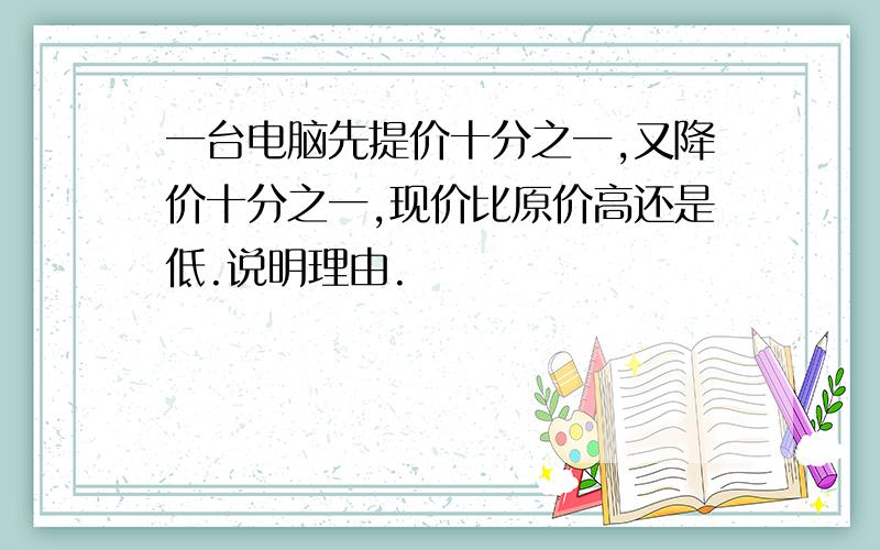 一台电脑先提价十分之一,又降价十分之一,现价比原价高还是低.说明理由.