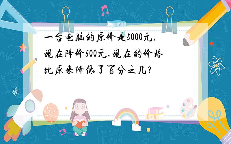 一台电脑的原价是5000元,现在降价500元,现在的价格比原来降低了百分之几?