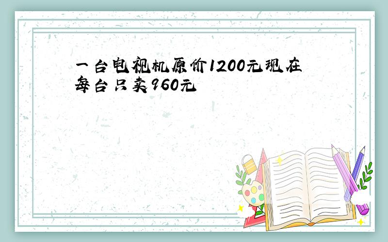 一台电视机原价1200元现在每台只卖960元