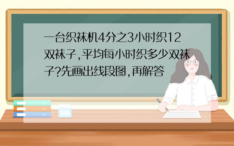 一台织袜机4分之3小时织12双袜子,平均每小时织多少双袜子?先画出线段图,再解答