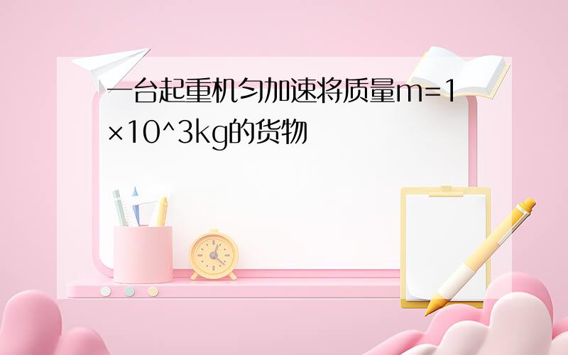 一台起重机匀加速将质量m=1×10^3kg的货物