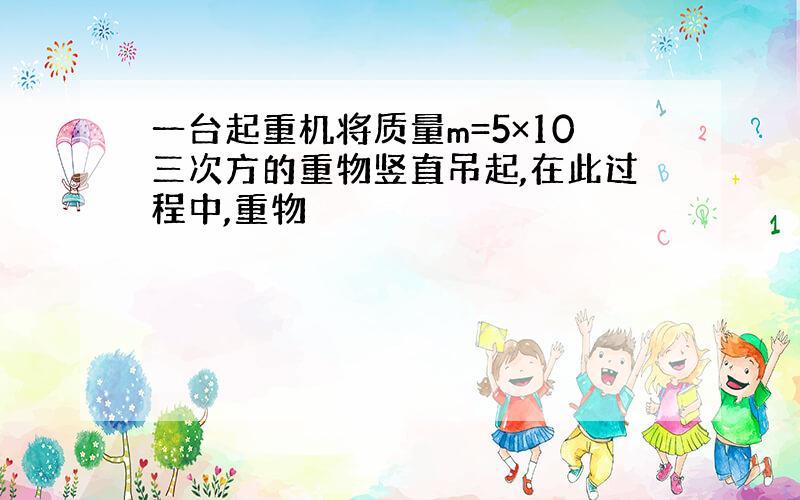 一台起重机将质量m=5×10三次方的重物竖直吊起,在此过程中,重物