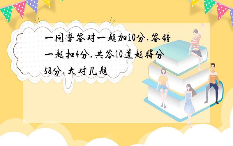 一同学答对一题加10分,答错一题扣4分,共答10道题得分58分,大对几题