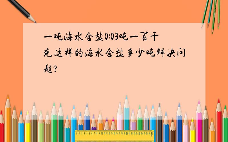 一吨海水含盐0:03吨一百千克这样的海水含盐多少吨解决问题?