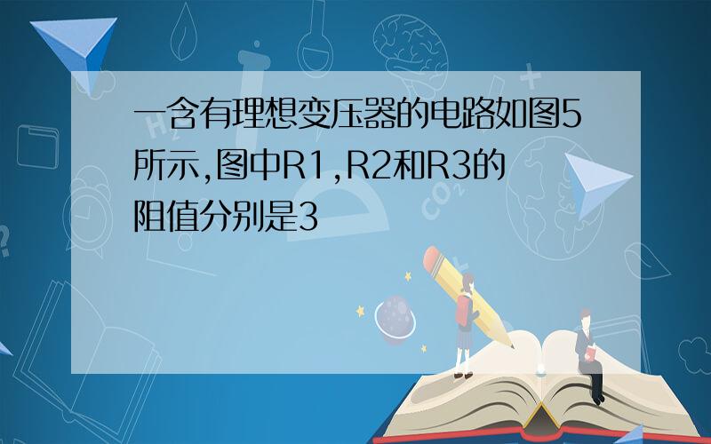 一含有理想变压器的电路如图5所示,图中R1,R2和R3的阻值分别是3