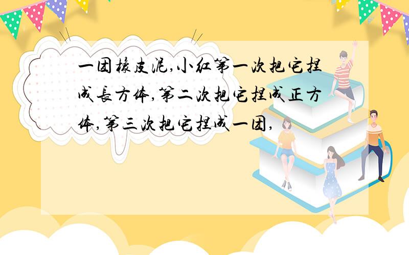 一团橡皮泥,小红第一次把它捏成长方体,第二次把它捏成正方体,第三次把它捏成一团,