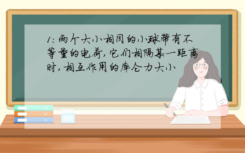 1:两个大小相同的小球带有不等量的电荷,它们相隔某一距离时,相互作用的库仑力大小