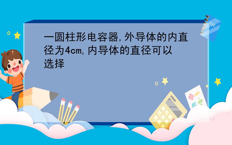 一圆柱形电容器,外导体的内直径为4cm,内导体的直径可以选择