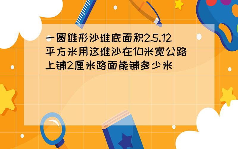 一圆锥形沙堆底面积25.12平方米用这堆沙在10米宽公路上铺2厘米路面能铺多少米