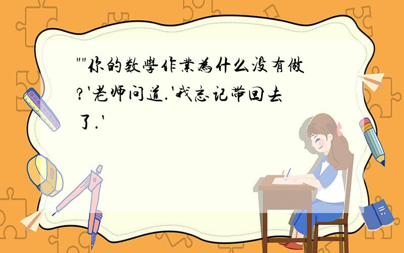 ""你的数学作业为什么没有做?'老师问道.'我忘记带回去了.'