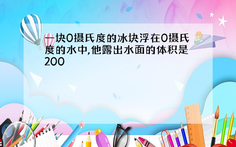 一块0摄氏度的冰块浮在0摄氏度的水中,他露出水面的体积是200