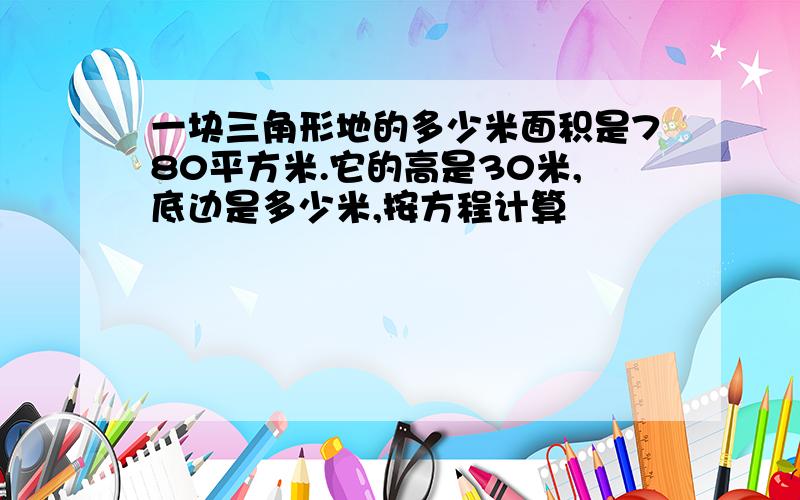 一块三角形地的多少米面积是780平方米.它的高是30米,底边是多少米,按方程计算