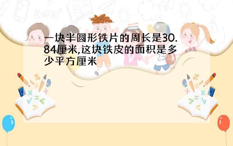 一块半圆形铁片的周长是30.84厘米,这块铁皮的面积是多少平方厘米