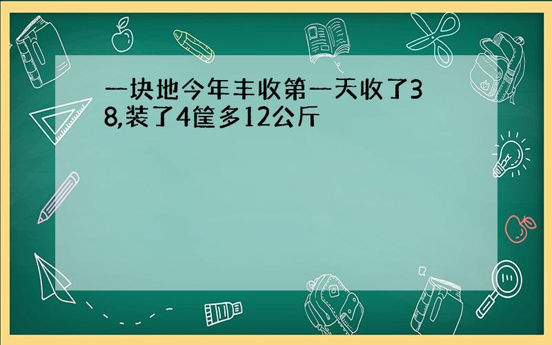 一块地今年丰收第一天收了3 8,装了4筐多12公斤