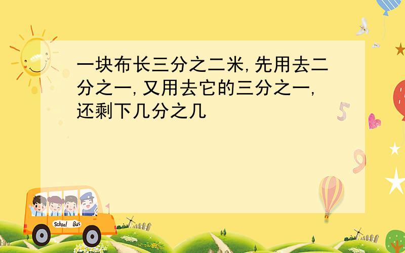 一块布长三分之二米,先用去二分之一,又用去它的三分之一,还剩下几分之几