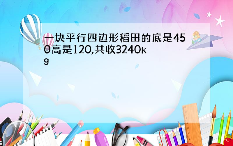 一块平行四边形稻田的底是450高是120,共收3240kg