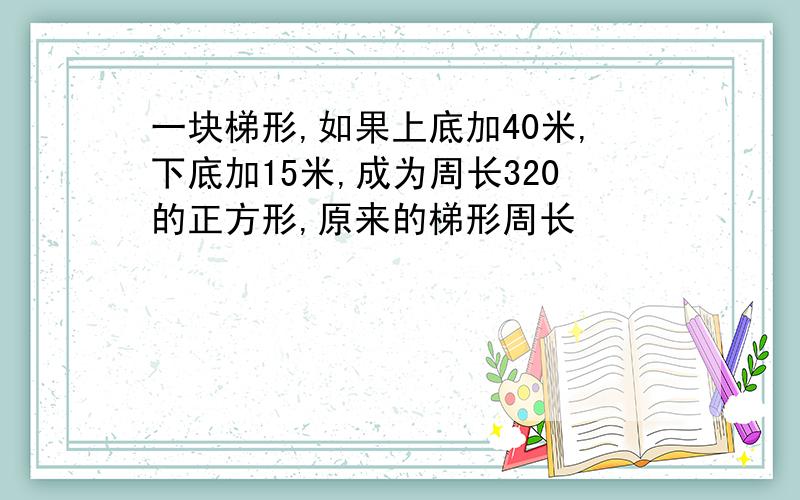 一块梯形,如果上底加40米,下底加15米,成为周长320的正方形,原来的梯形周长