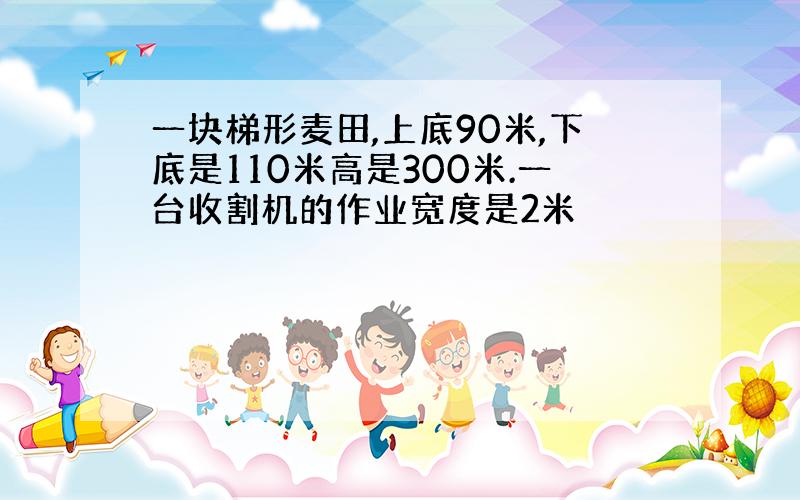 一块梯形麦田,上底90米,下底是110米高是300米.一台收割机的作业宽度是2米